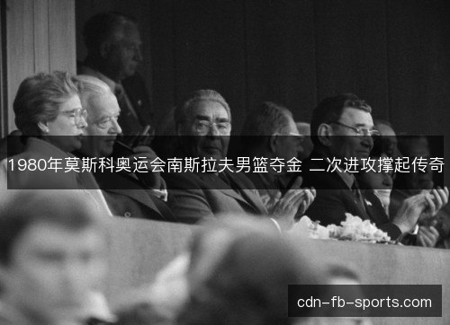 1980年莫斯科奥运会南斯拉夫男篮夺金 二次进攻撑起传奇